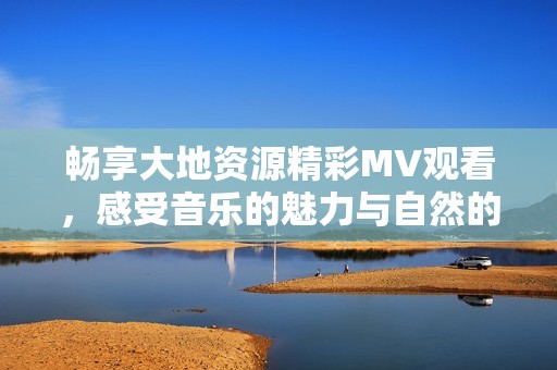 畅享大地资源精彩MV观看，感受音乐的魅力与自然的和谐
