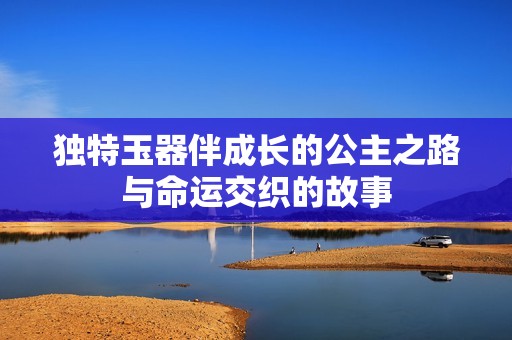 独特玉器伴成长的公主之路与命运交织的故事