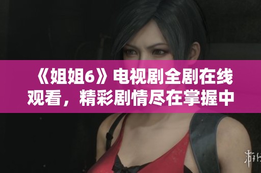 《姐姐6》电视剧全剧在线观看，精彩剧情尽在掌握中