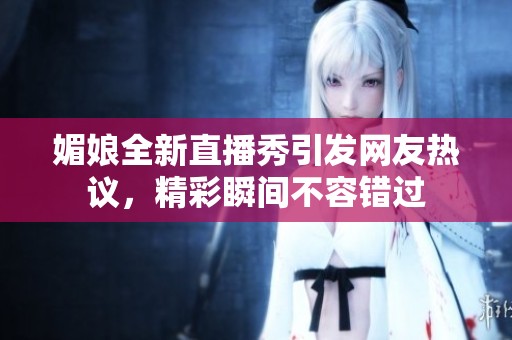 媚娘全新直播秀引发网友热议，精彩瞬间不容错过