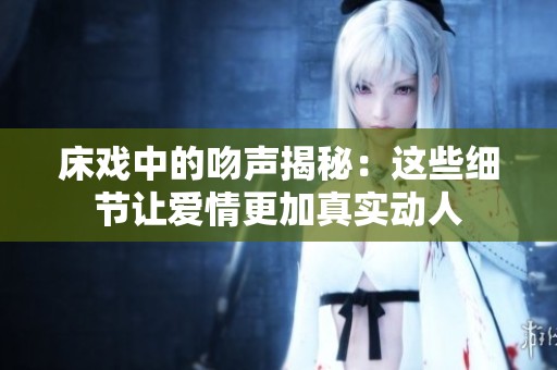 床戏中的吻声揭秘：这些细节让爱情更加真实动人