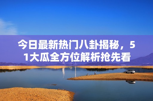 今日最新热门八卦揭秘，51大瓜全方位解析抢先看