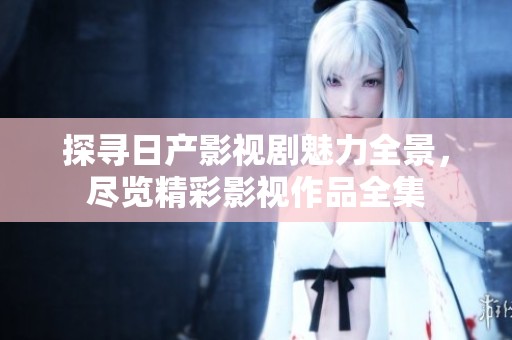 探寻日产影视剧魅力全景，尽览精彩影视作品全集