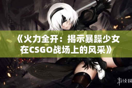 《火力全开：揭示暴躁少女在CSGO战场上的风采》