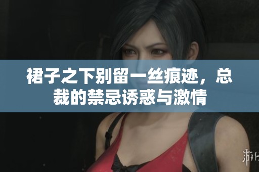 裙子之下别留一丝痕迹，总裁的禁忌诱惑与激情