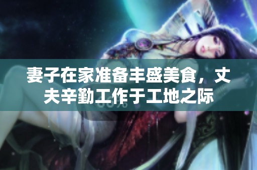 妻子在家准备丰盛美食，丈夫辛勤工作于工地之际