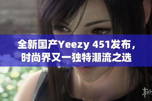 全新国产Yeezy 451发布，时尚界又一独特潮流之选