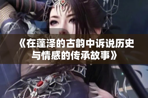 《在蓬泽的古韵中诉说历史与情感的传承故事》