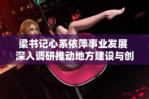 梁书记心系依萍事业发展 深入调研推动地方建设与创新