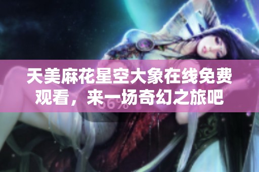 天美麻花星空大象在线免费观看，来一场奇幻之旅吧