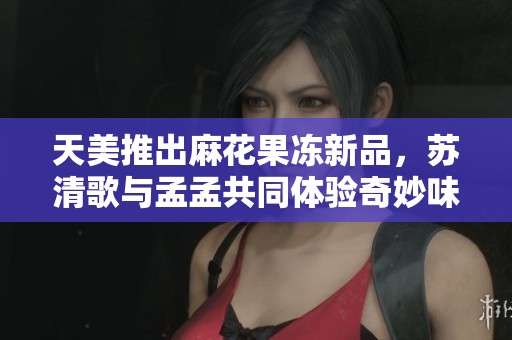 天美推出麻花果冻新品，苏清歌与孟孟共同体验奇妙味道