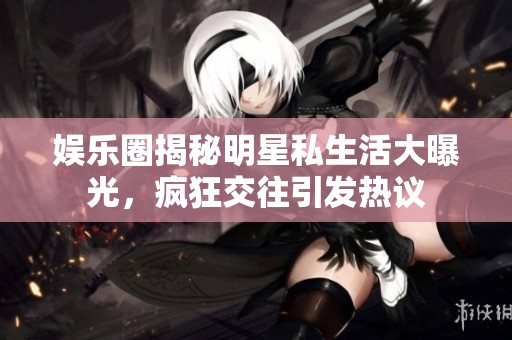 娱乐圈揭秘明星私生活大曝光，疯狂交往引发热议