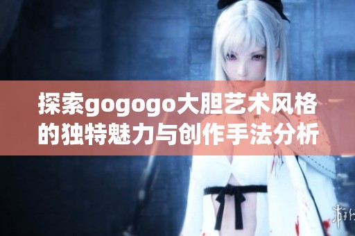 探索gogogo大胆艺术风格的独特魅力与创作手法分析