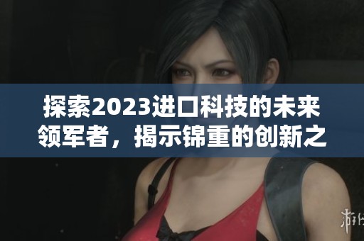 探索2023进口科技的未来领军者，揭示锦重的创新之路