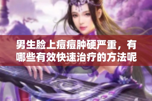 男生脸上痘痘肿硬严重，有哪些有效快速治疗的方法呢