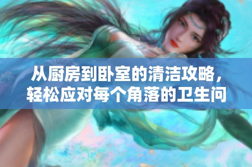 从厨房到卧室的清洁攻略，轻松应对每个角落的卫生问题