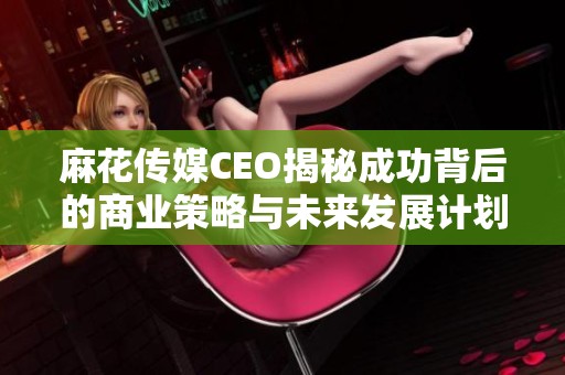 麻花传媒CEO揭秘成功背后的商业策略与未来发展计划