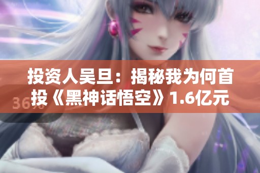 投资人吴旦：揭秘我为何首投《黑神话悟空》1.6亿元的决策背后