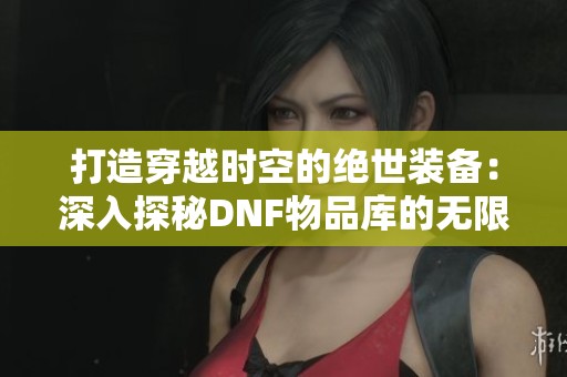 打造穿越时空的绝世装备：深入探秘DNF物品库的无限潜力