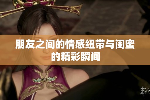 朋友之间的情感纽带与闺蜜的精彩瞬间