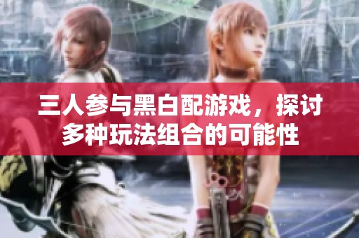 三人参与黑白配游戏，探讨多种玩法组合的可能性