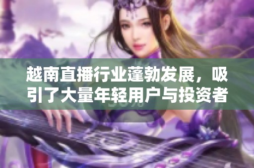 越南直播行业蓬勃发展，吸引了大量年轻用户与投资者