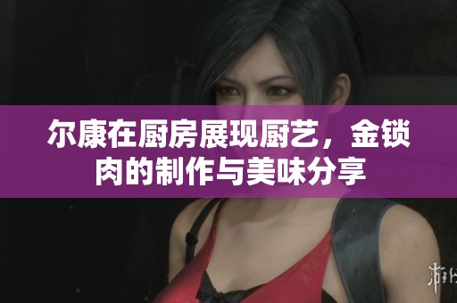 尔康在厨房展现厨艺，金锁肉的制作与美味分享