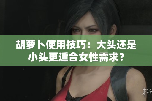 胡萝卜使用技巧：大头还是小头更适合女性需求？