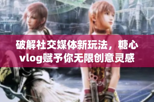破解社交媒体新玩法，糖心vlog赋予你无限创意灵感