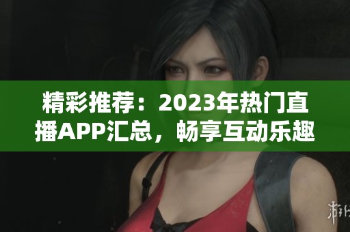 精彩推荐：2023年热门直播APP汇总，畅享互动乐趣