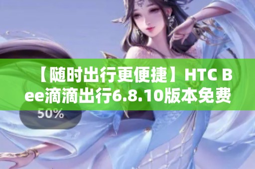 【随时出行更便捷】HTC Bee滴滴出行6.8.10版本免费下载指南