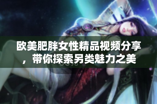欧美肥胖女性精品视频分享，带你探索另类魅力之美