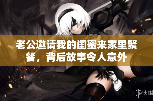 老公邀请我的闺蜜来家里聚餐，背后故事令人意外