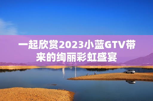 一起欣赏2023小蓝GTV带来的绚丽彩虹盛宴