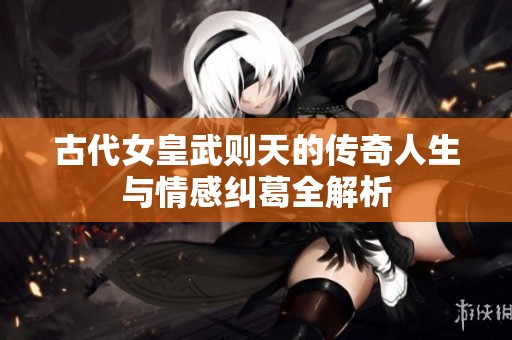 古代女皇武则天的传奇人生与情感纠葛全解析