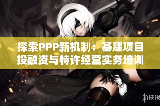 探索PPP新机制：基建项目投融资与特许经营实务培训班全解析