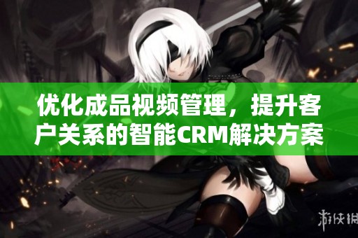 优化成品视频管理，提升客户关系的智能CRM解决方案