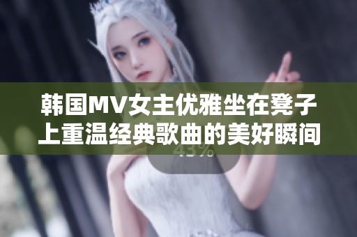 韩国MV女主优雅坐在凳子上重温经典歌曲的美好瞬间