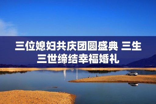三位媳妇共庆团圆盛典 三生三世缔结幸福婚礼