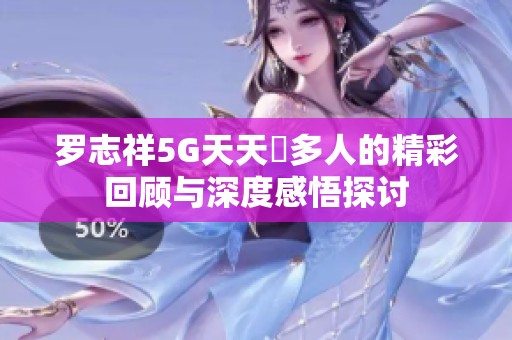 罗志祥5G天天奭多人的精彩回顾与深度感悟探讨