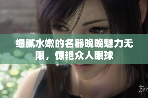 细腻水嫩的名器晚晚魅力无限，惊艳众人眼球