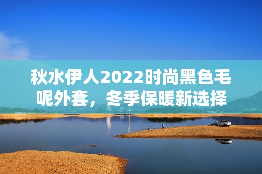 秋水伊人2022时尚黑色毛呢外套，冬季保暖新选择