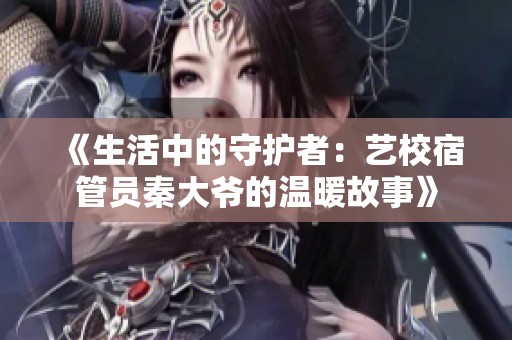 《生活中的守护者：艺校宿管员秦大爷的温暖故事》