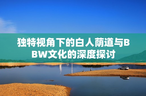 独特视角下的白人荫道与BBW文化的深度探讨