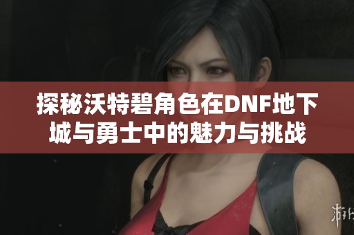 探秘沃特碧角色在DNF地下城与勇士中的魅力与挑战