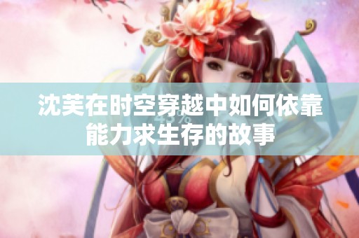 沈芙在时空穿越中如何依靠能力求生存的故事