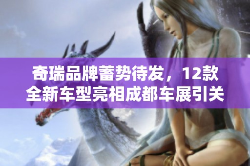 奇瑞品牌蓄势待发，12款全新车型亮相成都车展引关注