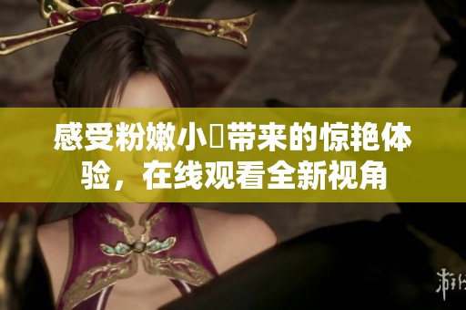 感受粉嫩小泬带来的惊艳体验，在线观看全新视角