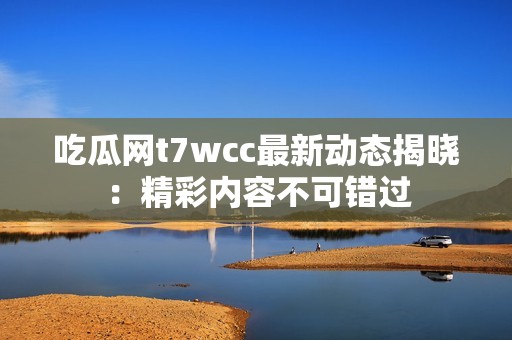 吃瓜网t7wcc最新动态揭晓：精彩内容不可错过