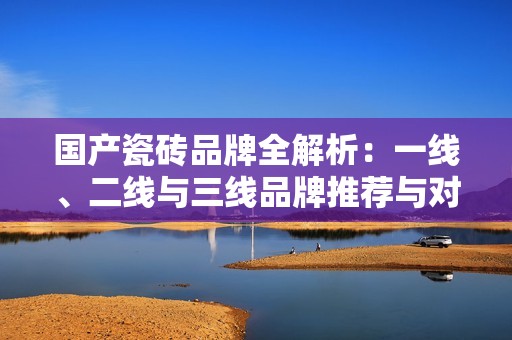 国产瓷砖品牌全解析：一线、二线与三线品牌推荐与对比